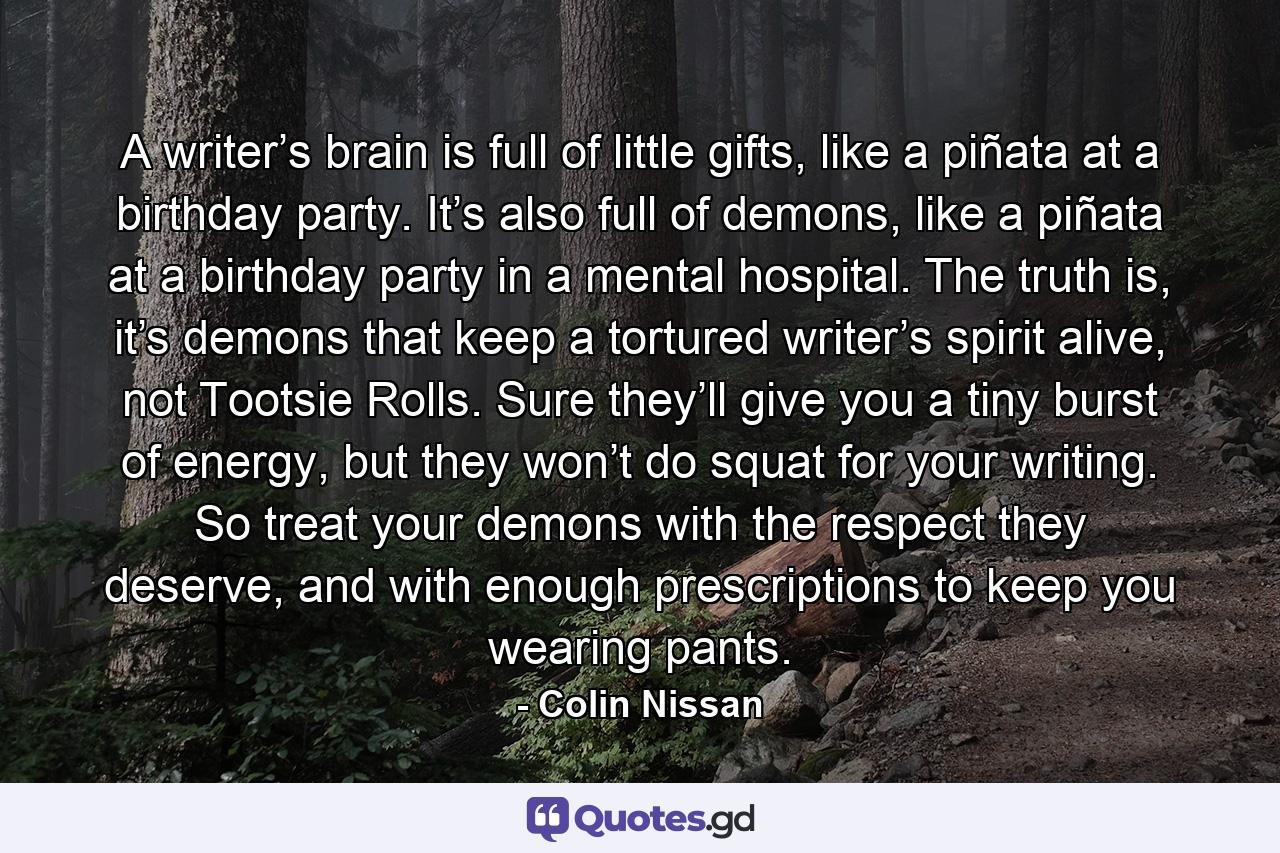 A writer’s brain is full of little gifts, like a piñata at a birthday party. It’s also full of demons, like a piñata at a birthday party in a mental hospital. The truth is, it’s demons that keep a tortured writer’s spirit alive, not Tootsie Rolls. Sure they’ll give you a tiny burst of energy, but they won’t do squat for your writing. So treat your demons with the respect they deserve, and with enough prescriptions to keep you wearing pants. - Quote by Colin Nissan