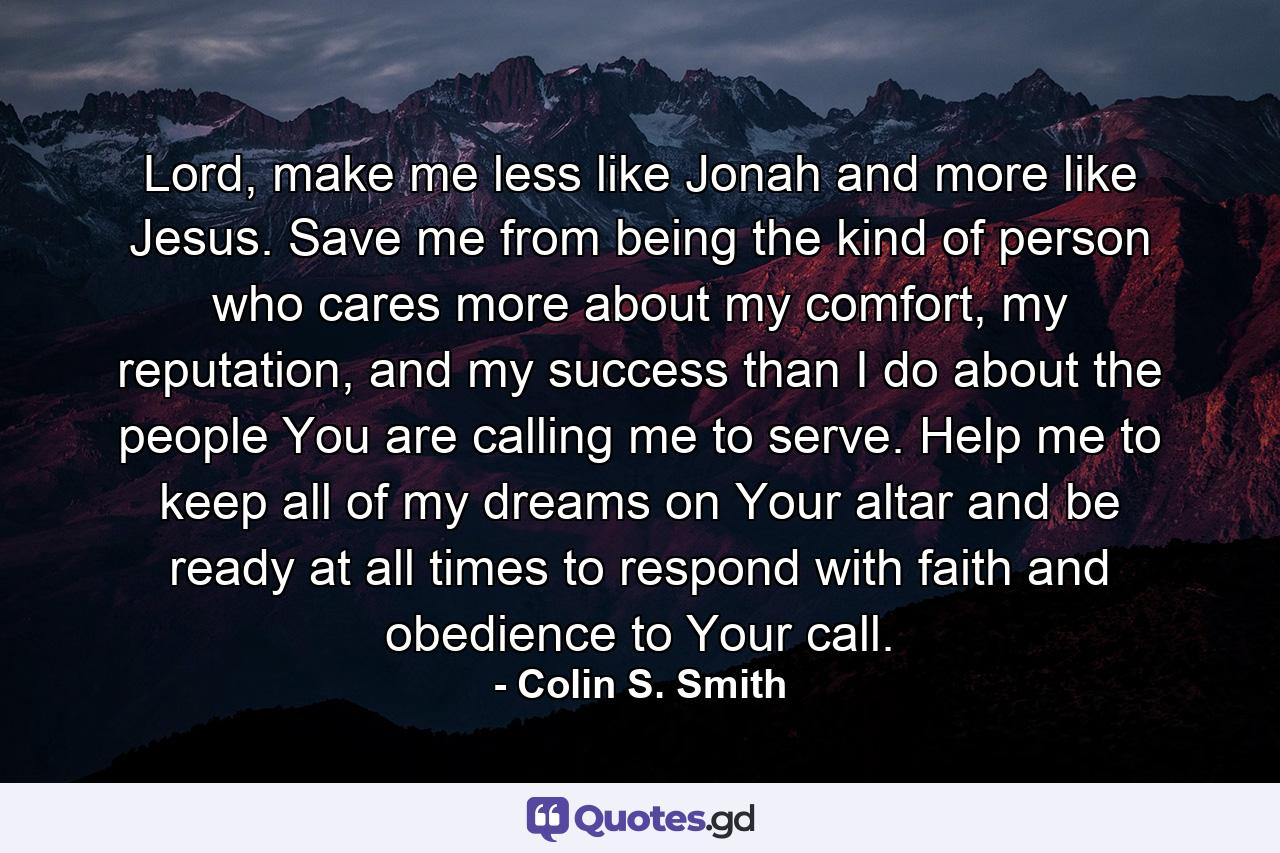 Lord, make me less like Jonah and more like Jesus. Save me from being the kind of person who cares more about my comfort, my reputation, and my success than I do about the people You are calling me to serve. Help me to keep all of my dreams on Your altar and be ready at all times to respond with faith and obedience to Your call. - Quote by Colin S. Smith