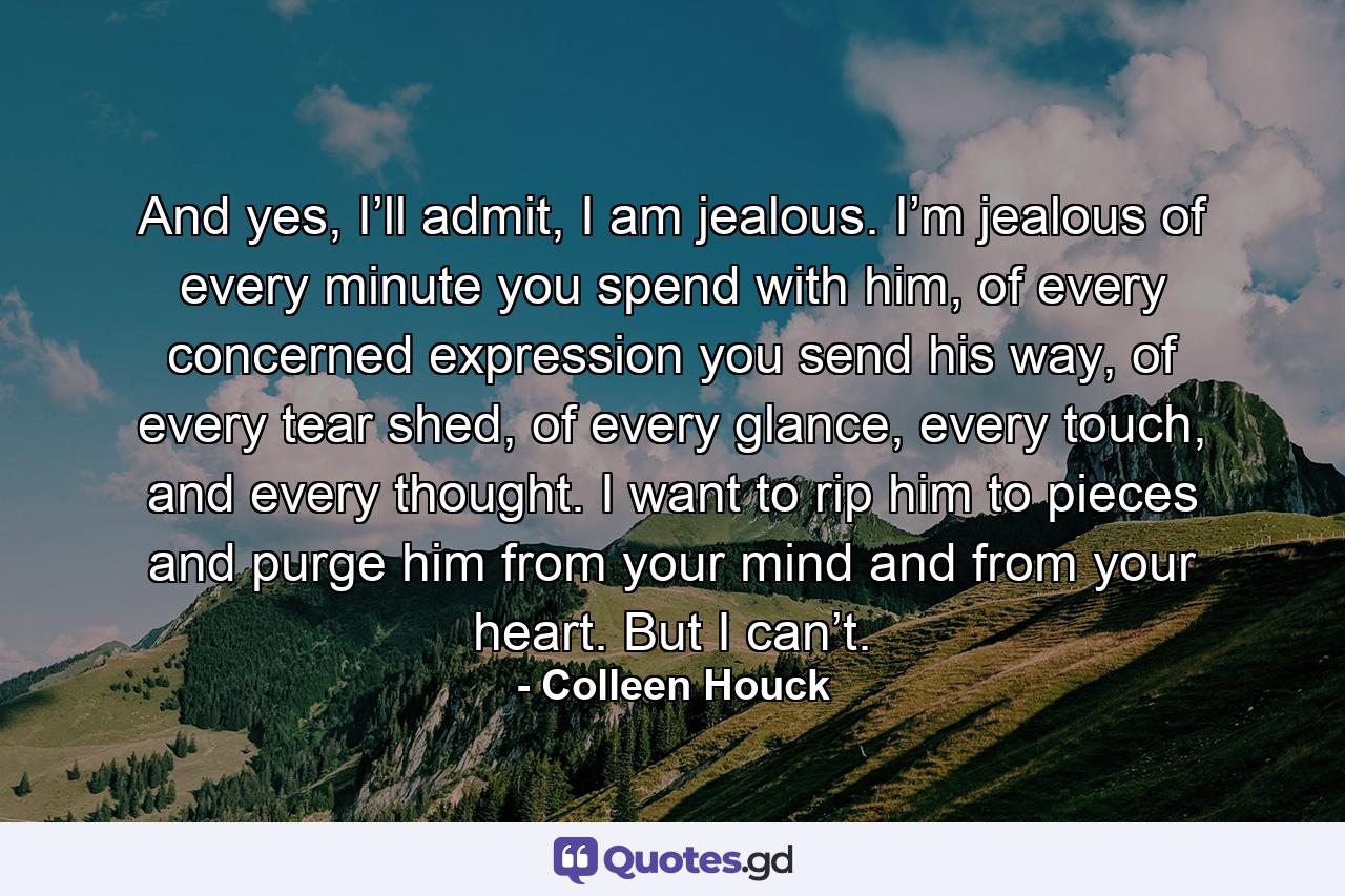 And yes, I’ll admit, I am jealous. I’m jealous of every minute you spend with him, of every concerned expression you send his way, of every tear shed, of every glance, every touch, and every thought. I want to rip him to pieces and purge him from your mind and from your heart. But I can’t. - Quote by Colleen Houck