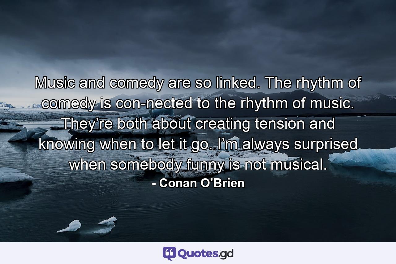 Music and comedy are so linked. The rhythm of comedy is con­nected to the rhythm of music. They’re both about creating tension and knowing when to let it go. I’m always surprised when somebody funny is not musical. - Quote by Conan O'Brien