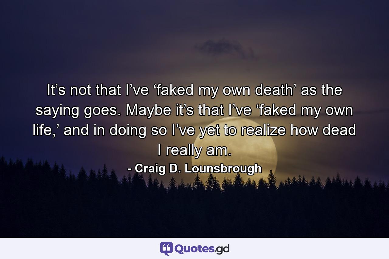 It’s not that I’ve ‘faked my own death’ as the saying goes. Maybe it’s that I’ve ‘faked my own life,’ and in doing so I’ve yet to realize how dead I really am. - Quote by Craig D. Lounsbrough