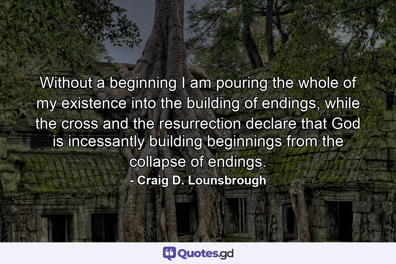 Without a beginning I am pouring the whole of my existence into the building of endings, while the cross and the resurrection declare that God is incessantly building beginnings from the collapse of endings. - Quote by Craig D. Lounsbrough