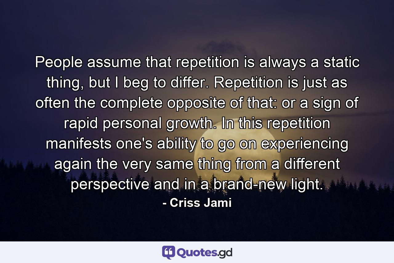 People assume that repetition is always a static thing, but I beg to differ. Repetition is just as often the complete opposite of that: or a sign of rapid personal growth. In this repetition manifests one's ability to go on experiencing again the very same thing from a different perspective and in a brand-new light. - Quote by Criss Jami