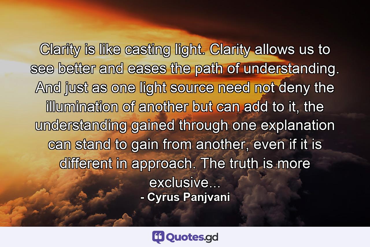 Clarity is like casting light. Clarity allows us to see better and eases the path of understanding. And just as one light source need not deny the illumination of another but can add to it, the understanding gained through one explanation can stand to gain from another, even if it is different in approach. The truth is more exclusive... - Quote by Cyrus Panjvani