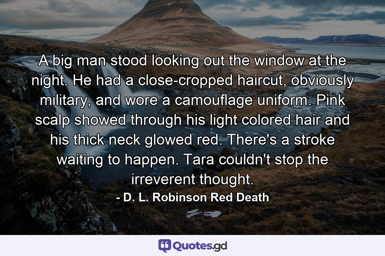 A big man stood looking out the window at the night. He had a close-cropped haircut, obviously military, and wore a camouflage uniform. Pink scalp showed through his light colored hair and his thick neck glowed red. There's a stroke waiting to happen. Tara couldn't stop the irreverent thought. - Quote by D. L. Robinson Red Death