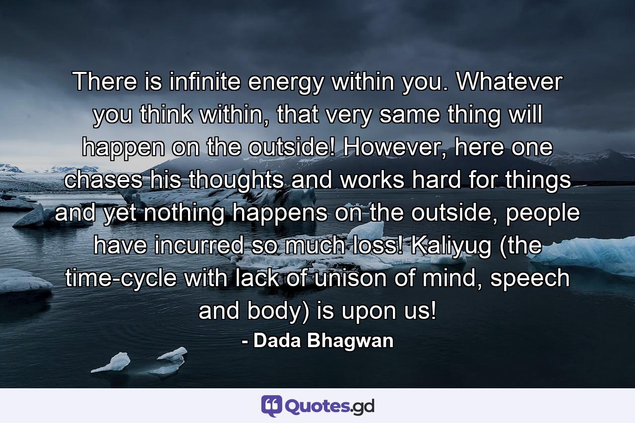 There is infinite energy within you. Whatever you think within, that very same thing will happen on the outside! However, here one chases his thoughts and works hard for things and yet nothing happens on the outside, people have incurred so much loss! Kaliyug (the time-cycle with lack of unison of mind, speech and body) is upon us! - Quote by Dada Bhagwan