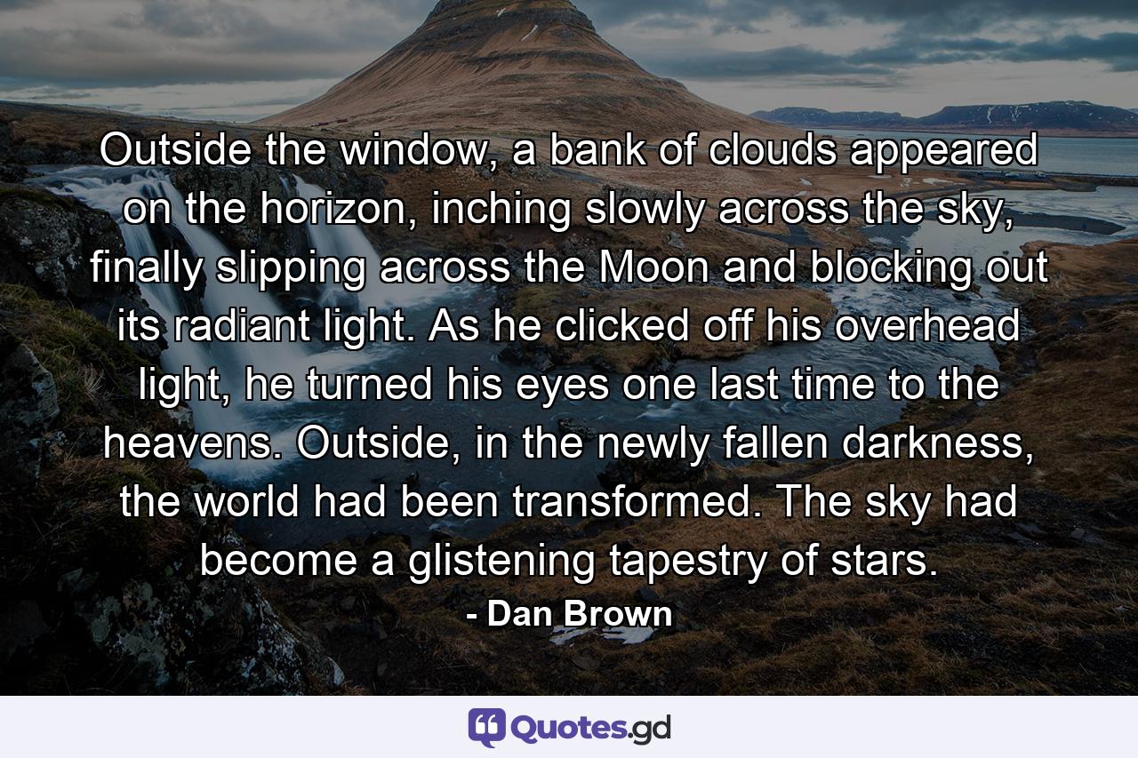 Outside the window, a bank of clouds appeared on the horizon, inching slowly across the sky, finally slipping across the Moon and blocking out its radiant light. As he clicked off his overhead light, he turned his eyes one last time to the heavens. Outside, in the newly fallen darkness, the world had been transformed. The sky had become a glistening tapestry of stars. - Quote by Dan Brown