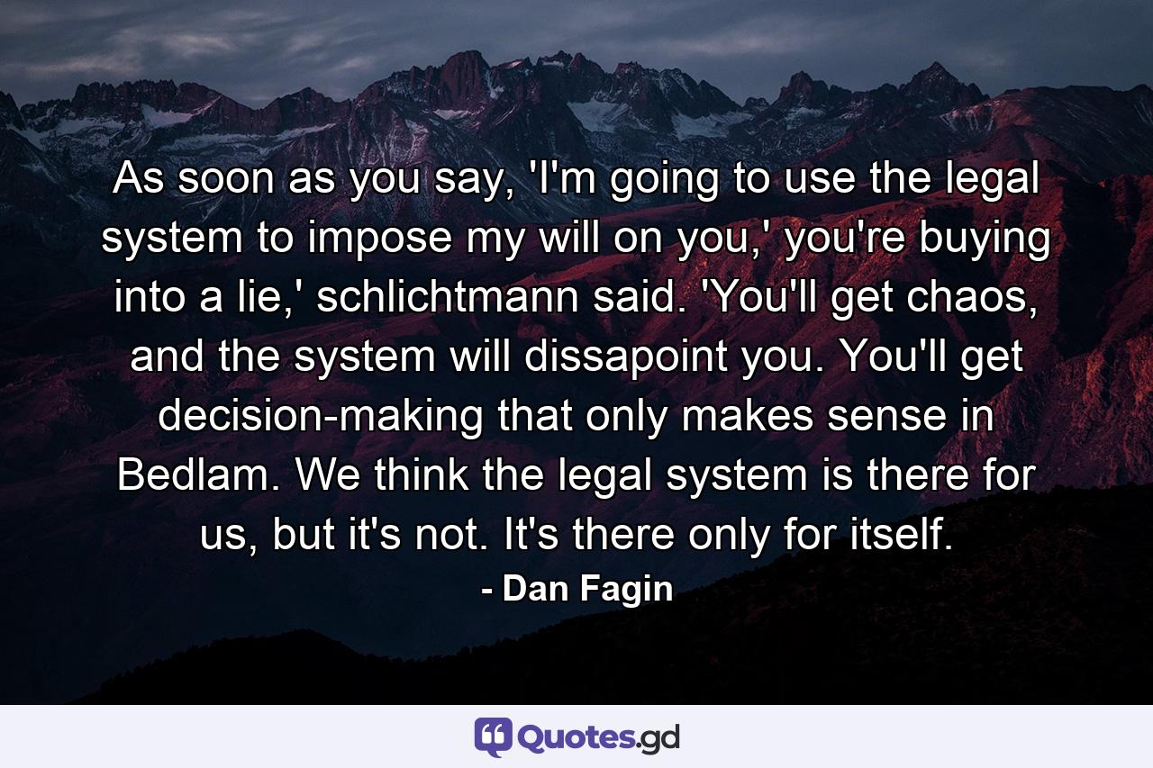 As soon as you say, 'I'm going to use the legal system to impose my will on you,' you're buying into a lie,' schlichtmann said. 'You'll get chaos, and the system will dissapoint you. You'll get decision-making that only makes sense in Bedlam. We think the legal system is there for us, but it's not. It's there only for itself. - Quote by Dan Fagin