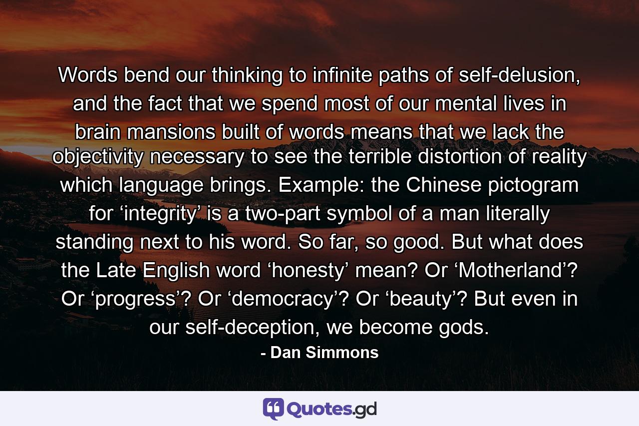 Words bend our thinking to infinite paths of self-delusion, and the fact that we spend most of our mental lives in brain mansions built of words means that we lack the objectivity necessary to see the terrible distortion of reality which language brings. Example: the Chinese pictogram for ‘integrity’ is a two-part symbol of a man literally standing next to his word. So far, so good. But what does the Late English word ‘honesty’ mean? Or ‘Motherland’? Or ‘progress’? Or ‘democracy’? Or ‘beauty’? But even in our self-deception, we become gods. - Quote by Dan Simmons