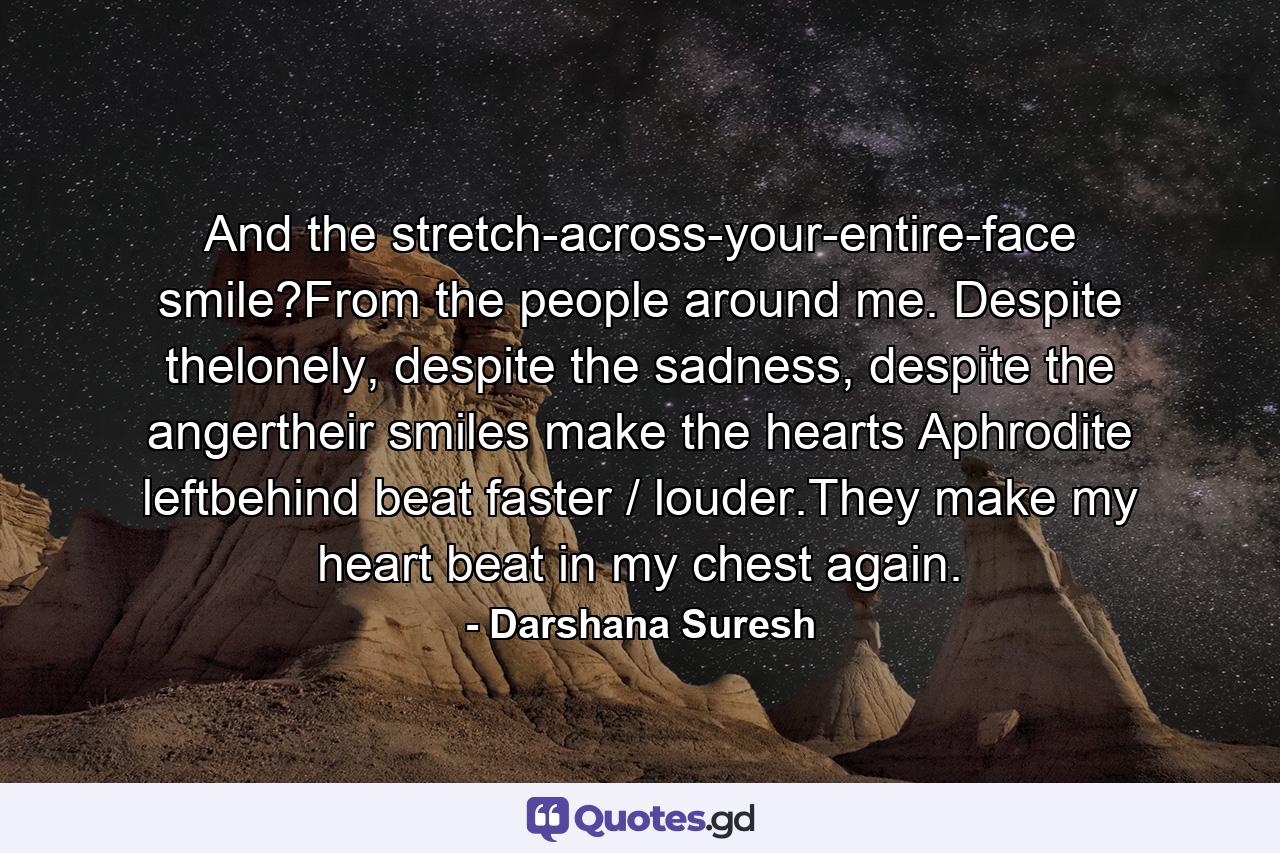 And the stretch-across-your-entire-face smile?From the people around me. Despite thelonely, despite the sadness, despite the angertheir smiles make the hearts Aphrodite leftbehind beat faster / louder.They make my heart beat in my chest again. - Quote by Darshana Suresh