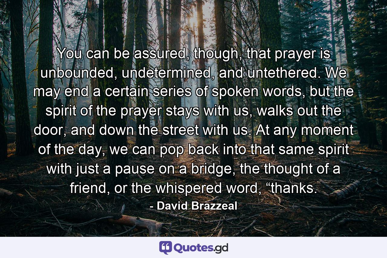 You can be assured, though, that prayer is unbounded, undetermined, and untethered. We may end a certain series of spoken words, but the spirit of the prayer stays with us, walks out the door, and down the street with us. At any moment of the day, we can pop back into that same spirit with just a pause on a bridge, the thought of a friend, or the whispered word, “thanks. - Quote by David Brazzeal