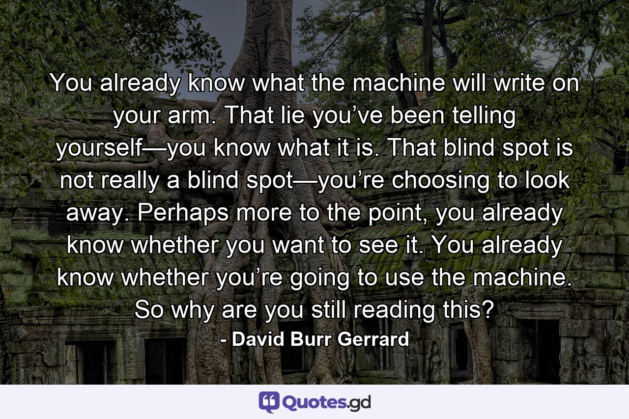 You already know what the machine will write on your arm. That lie you’ve been telling yourself—you know what it is. That blind spot is not really a blind spot—you’re choosing to look away. Perhaps more to the point, you already know whether you want to see it. You already know whether you’re going to use the machine. So why are you still reading this? - Quote by David Burr Gerrard