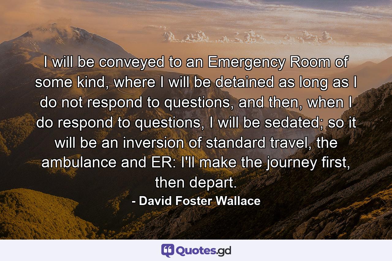 I will be conveyed to an Emergency Room of some kind, where I will be detained as long as I do not respond to questions, and then, when I do respond to questions, I will be sedated; so it will be an inversion of standard travel, the ambulance and ER: I'll make the journey first, then depart. - Quote by David Foster Wallace