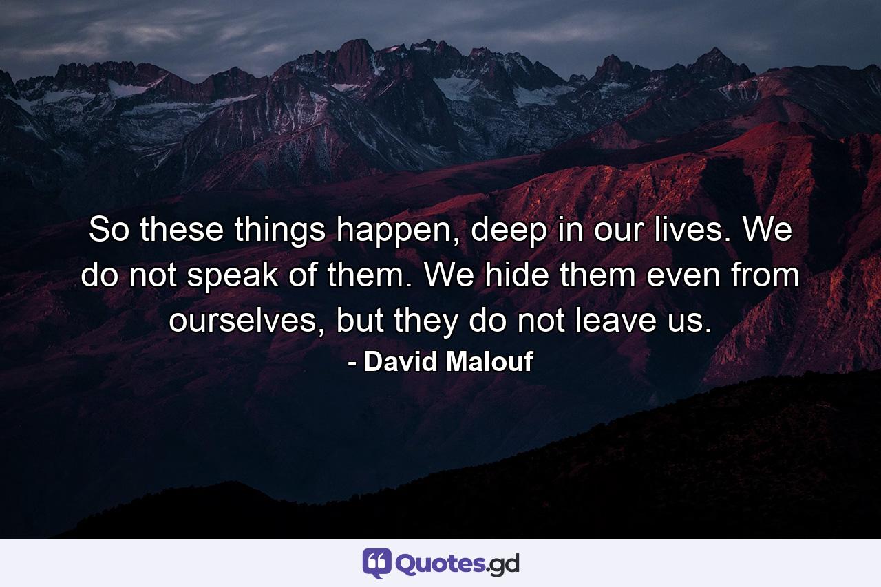 So these things happen, deep in our lives. We do not speak of them. We hide them even from ourselves, but they do not leave us. - Quote by David Malouf