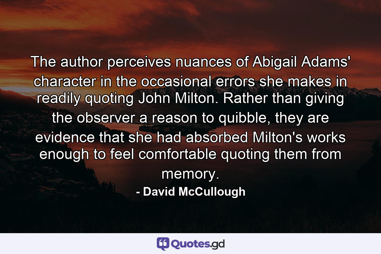 The author perceives nuances of Abigail Adams' character in the occasional errors she makes in readily quoting John Milton. Rather than giving the observer a reason to quibble, they are evidence that she had absorbed Milton's works enough to feel comfortable quoting them from memory. - Quote by David McCullough