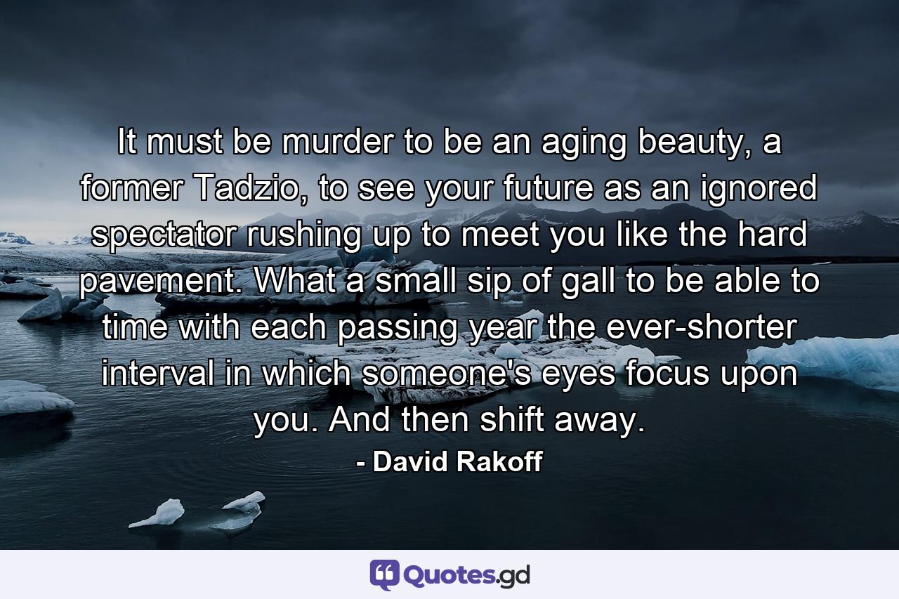 It must be murder to be an aging beauty, a former Tadzio, to see your future as an ignored spectator rushing up to meet you like the hard pavement. What a small sip of gall to be able to time with each passing year the ever-shorter interval in which someone's eyes focus upon you. And then shift away. - Quote by David Rakoff