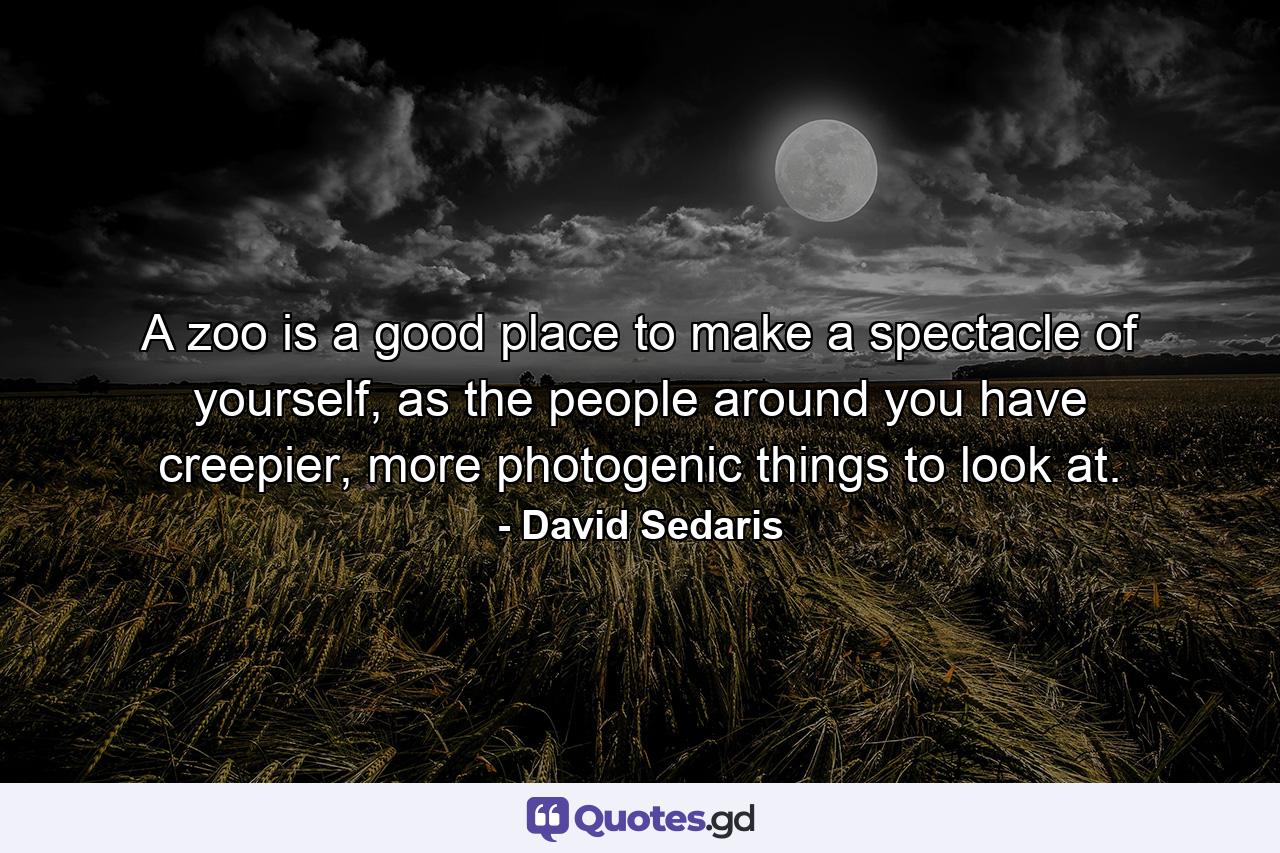 A zoo is a good place to make a spectacle of yourself, as the people around you have creepier, more photogenic things to look at. - Quote by David Sedaris