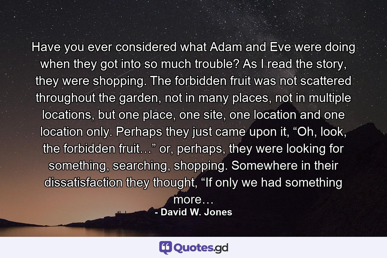 Have you ever considered what Adam and Eve were doing when they got into so much trouble? As I read the story, they were shopping. The forbidden fruit was not scattered throughout the garden, not in many places, not in multiple locations, but one place, one site, one location and one location only. Perhaps they just came upon it, “Oh, look, the forbidden fruit…” or, perhaps, they were looking for something, searching, shopping. Somewhere in their dissatisfaction they thought, “If only we had something more… - Quote by David W. Jones