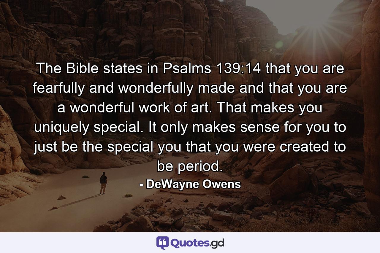 The Bible states in Psalms 139:14 that you are fearfully and wonderfully made and that you are a wonderful work of art. That makes you uniquely special. It only makes sense for you to just be the special you that you were created to be period. - Quote by DeWayne Owens