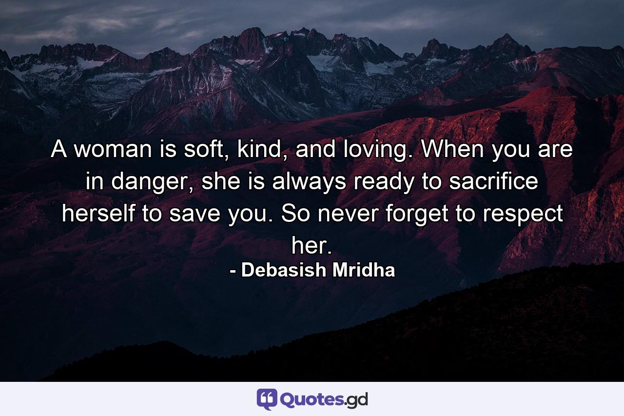 A woman is soft, kind, and loving. When you are in danger, she is always ready to sacrifice herself to save you. So never forget to respect her. - Quote by Debasish Mridha