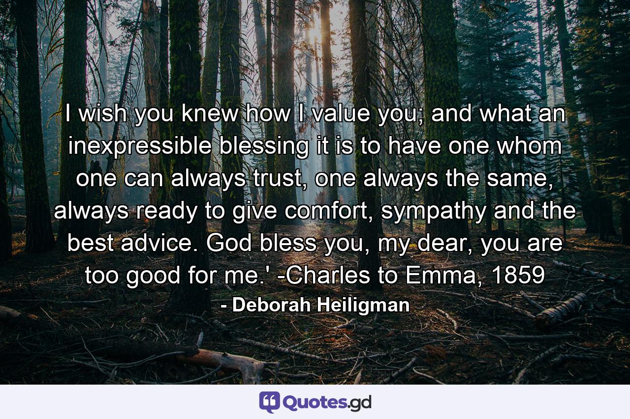 I wish you knew how I value you; and what an inexpressible blessing it is to have one whom one can always trust, one always the same, always ready to give comfort, sympathy and the best advice. God bless you, my dear, you are too good for me.' -Charles to Emma, 1859 - Quote by Deborah Heiligman