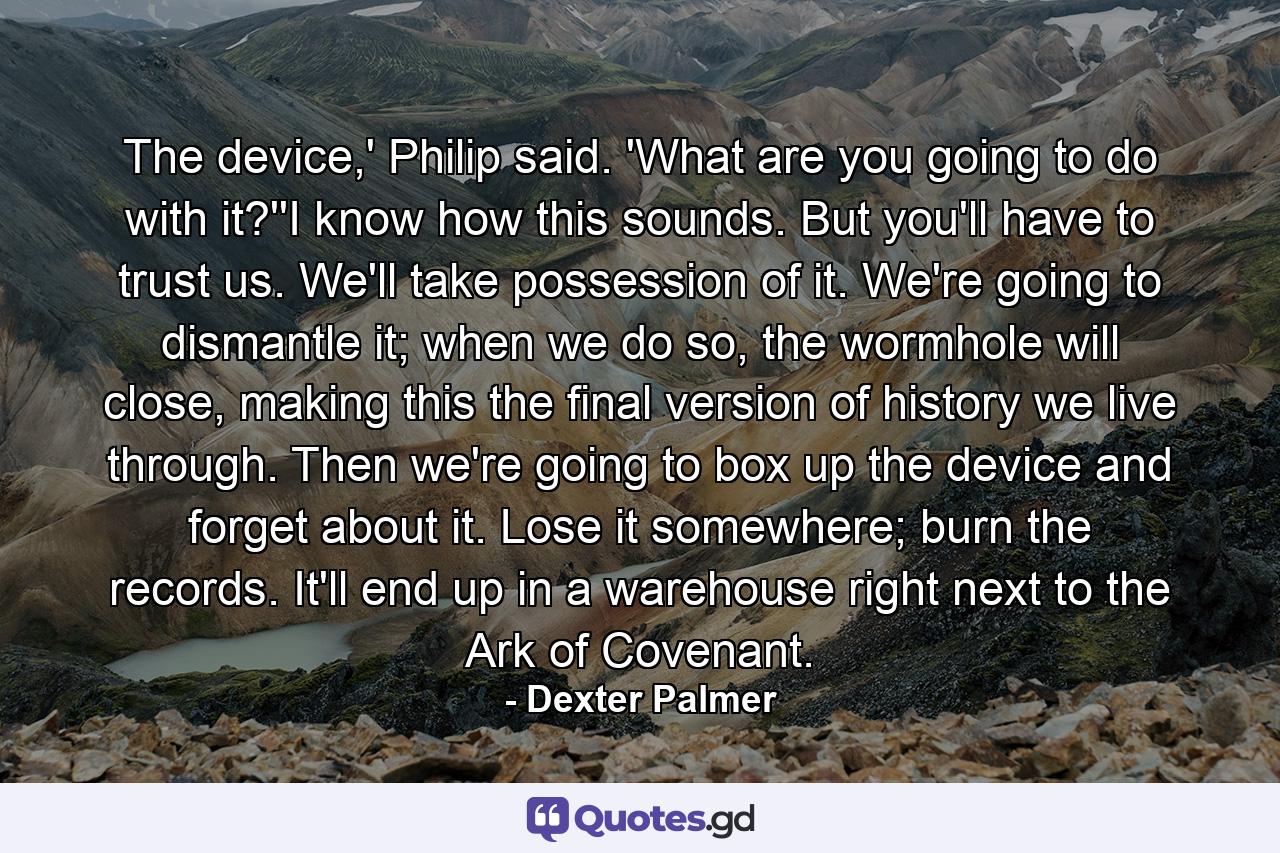 The device,' Philip said. 'What are you going to do with it?''I know how this sounds. But you'll have to trust us. We'll take possession of it. We're going to dismantle it; when we do so, the wormhole will close, making this the final version of history we live through. Then we're going to box up the device and forget about it. Lose it somewhere; burn the records. It'll end up in a warehouse right next to the Ark of Covenant. - Quote by Dexter Palmer