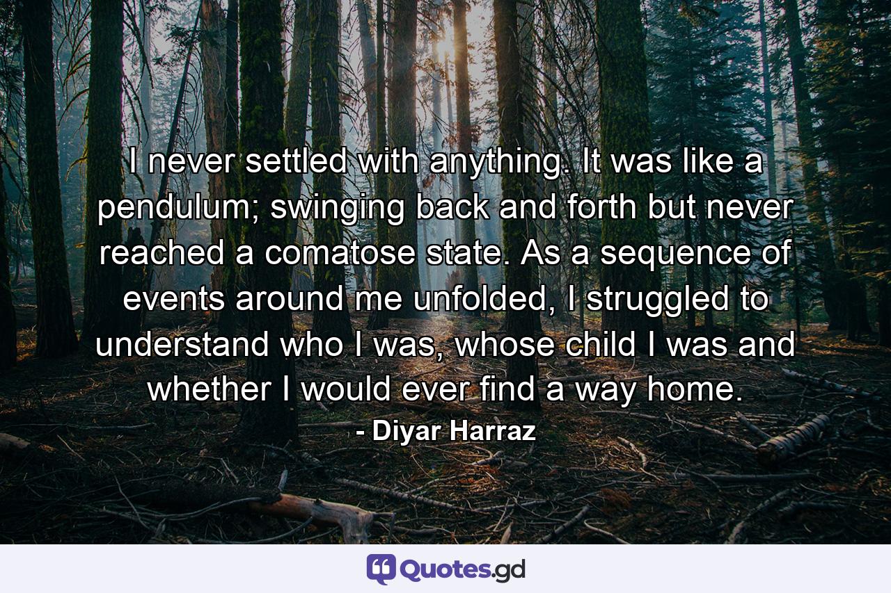 I never settled with anything. It was like a pendulum; swinging back and forth but never reached a comatose state. As a sequence of events around me unfolded, I struggled to understand who I was, whose child I was and whether I would ever find a way home. - Quote by Diyar Harraz