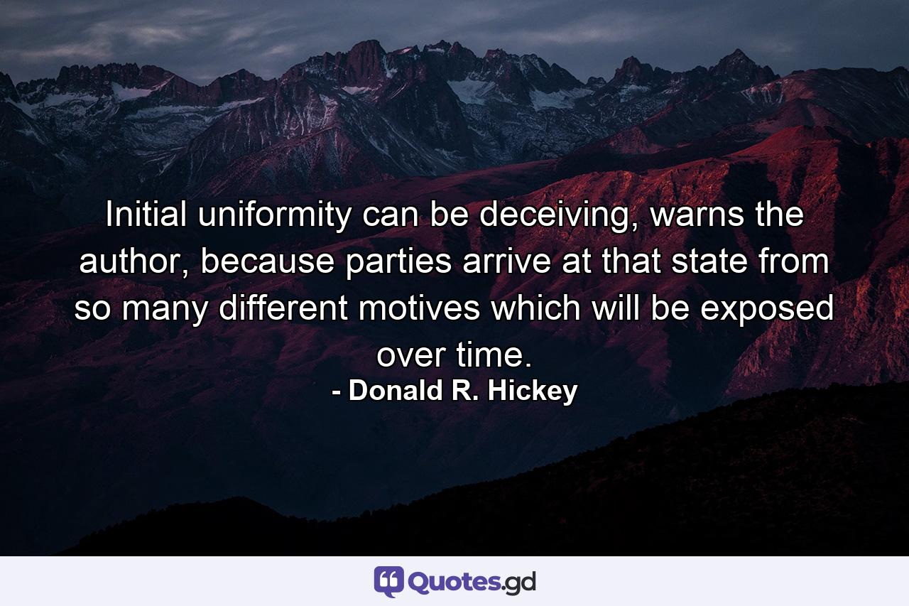 Initial uniformity can be deceiving, warns the author, because parties arrive at that state from so many different motives which will be exposed over time. - Quote by Donald R. Hickey