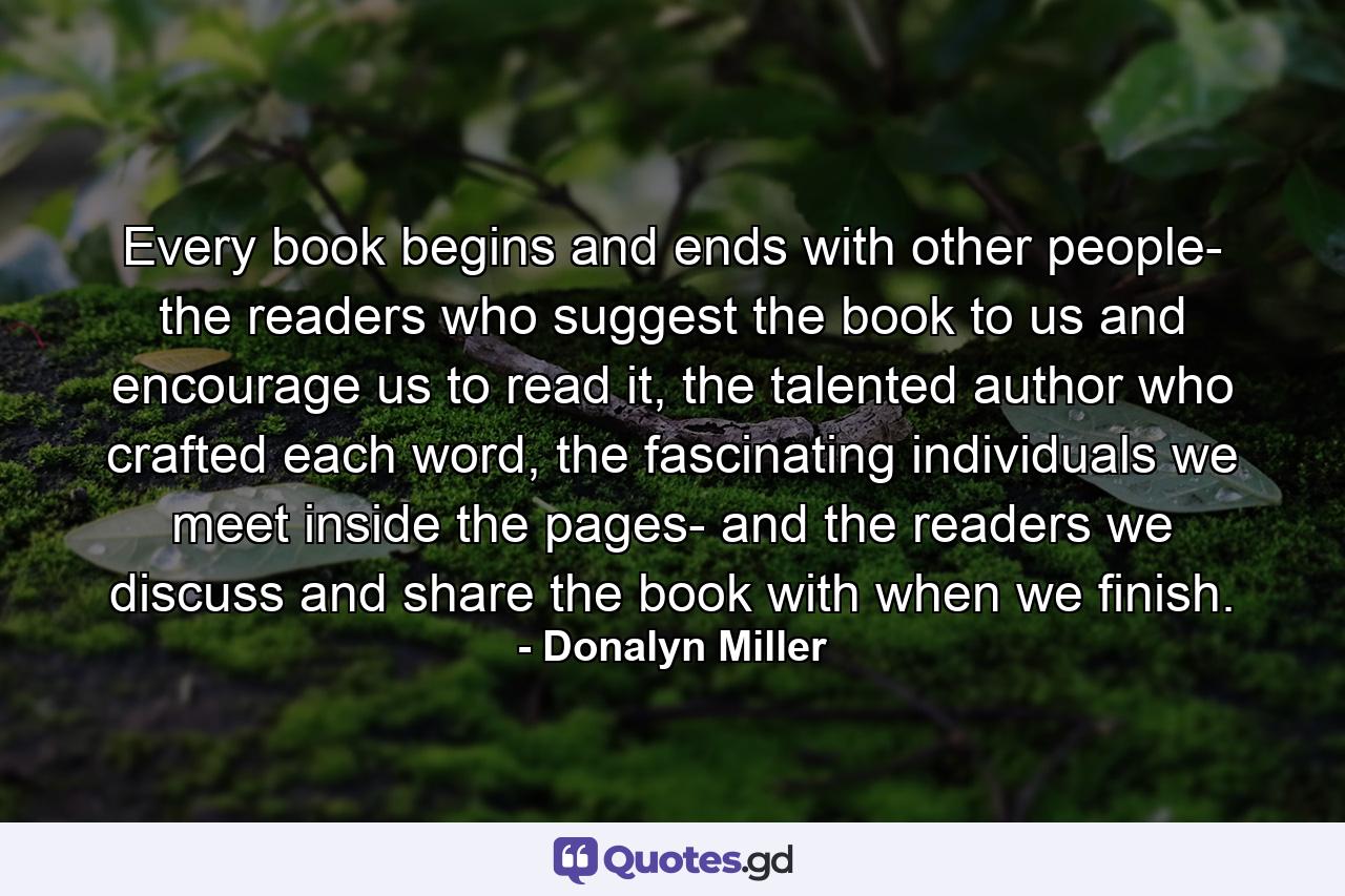 Every book begins and ends with other people- the readers who suggest the book to us and encourage us to read it, the talented author who crafted each word, the fascinating individuals we meet inside the pages- and the readers we discuss and share the book with when we finish. - Quote by Donalyn Miller