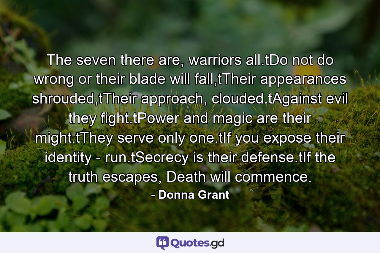 The seven there are, warriors all.tDo not do wrong or their blade will fall,tTheir appearances shrouded,tTheir approach, clouded.tAgainst evil they fight.tPower and magic are their might.tThey serve only one.tIf you expose their identity - run.tSecrecy is their defense.tIf the truth escapes, Death will commence. - Quote by Donna Grant