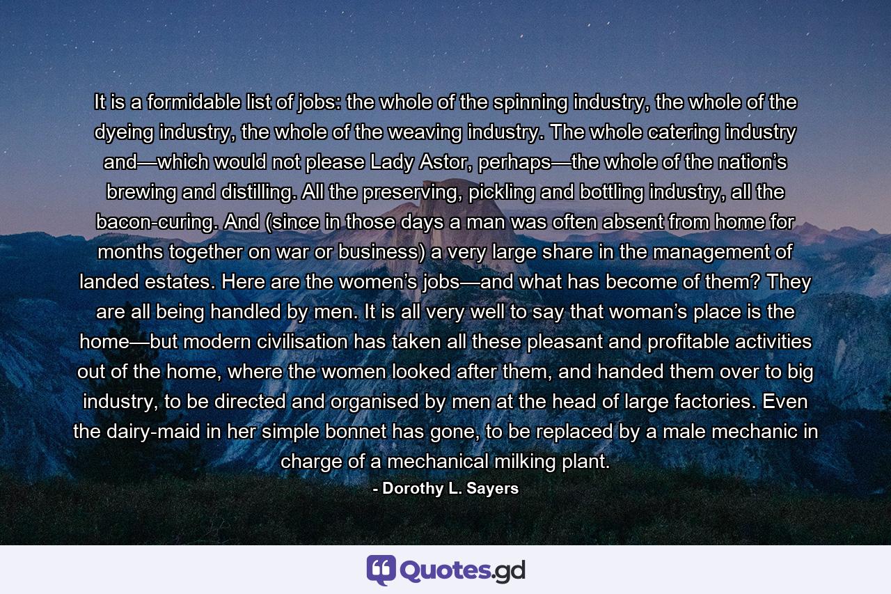 It is a formidable list of jobs: the whole of the spinning industry, the whole of the dyeing industry, the whole of the weaving industry. The whole catering industry and—which would not please Lady Astor, perhaps—the whole of the nation’s brewing and distilling. All the preserving, pickling and bottling industry, all the bacon-curing. And (since in those days a man was often absent from home for months together on war or business) a very large share in the management of landed estates. Here are the women’s jobs—and what has become of them? They are all being handled by men. It is all very well to say that woman’s place is the home—but modern civilisation has taken all these pleasant and profitable activities out of the home, where the women looked after them, and handed them over to big industry, to be directed and organised by men at the head of large factories. Even the dairy-maid in her simple bonnet has gone, to be replaced by a male mechanic in charge of a mechanical milking plant. - Quote by Dorothy L. Sayers