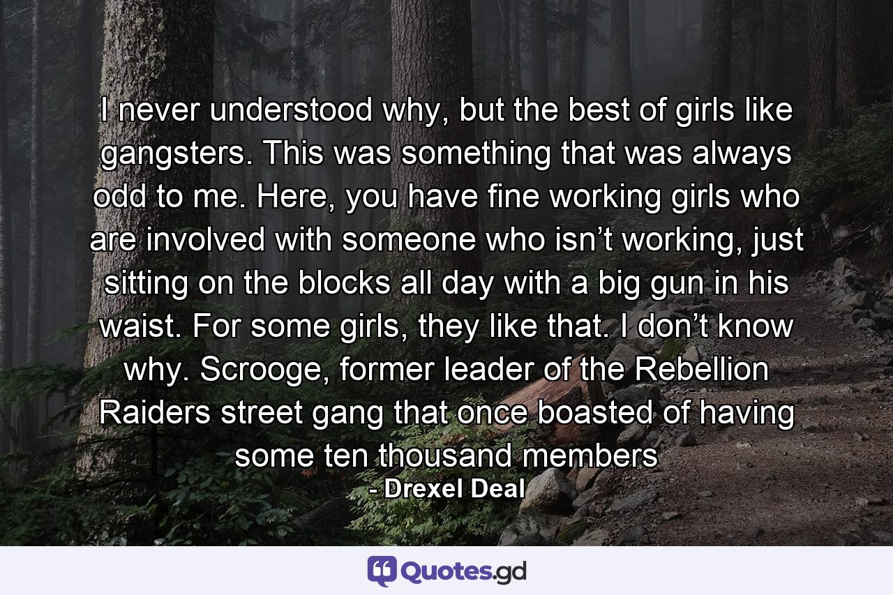 I never understood why, but the best of girls like gangsters. This was something that was always odd to me. Here, you have fine working girls who are involved with someone who isn’t working, just sitting on the blocks all day with a big gun in his waist. For some girls, they like that. I don’t know why. Scrooge, former leader of the Rebellion Raiders street gang that once boasted of having some ten thousand members - Quote by Drexel Deal