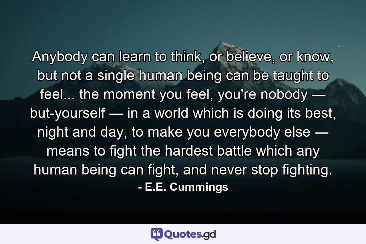 Anybody can learn to think, or believe, or know, but not a single human being can be taught to feel... the moment you feel, you're nobody ― but-yourself ― in a world which is doing its best, night and day, to make you everybody else ― means to fight the hardest battle which any human being can fight, and never stop fighting. - Quote by E.E. Cummings