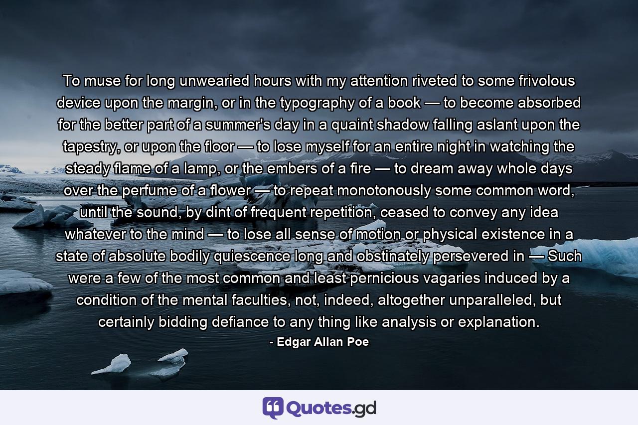 To muse for long unwearied hours with my attention riveted to some frivolous device upon the margin, or in the typography of a book — to become absorbed for the better part of a summer's day in a quaint shadow falling aslant upon the tapestry, or upon the floor — to lose myself for an entire night in watching the steady flame of a lamp, or the embers of a fire — to dream away whole days over the perfume of a flower — to repeat monotonously some common word, until the sound, by dint of frequent repetition, ceased to convey any idea whatever to the mind — to lose all sense of motion or physical existence in a state of absolute bodily quiescence long and obstinately persevered in — Such were a few of the most common and least pernicious vagaries induced by a condition of the mental faculties, not, indeed, altogether unparalleled, but certainly bidding defiance to any thing like analysis or explanation. - Quote by Edgar Allan Poe