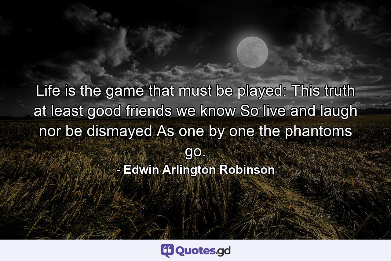 Life is the game that must be played: This truth at least  good friends  we know  So live and laugh  nor be dismayed As one by one the phantoms go. - Quote by Edwin Arlington Robinson