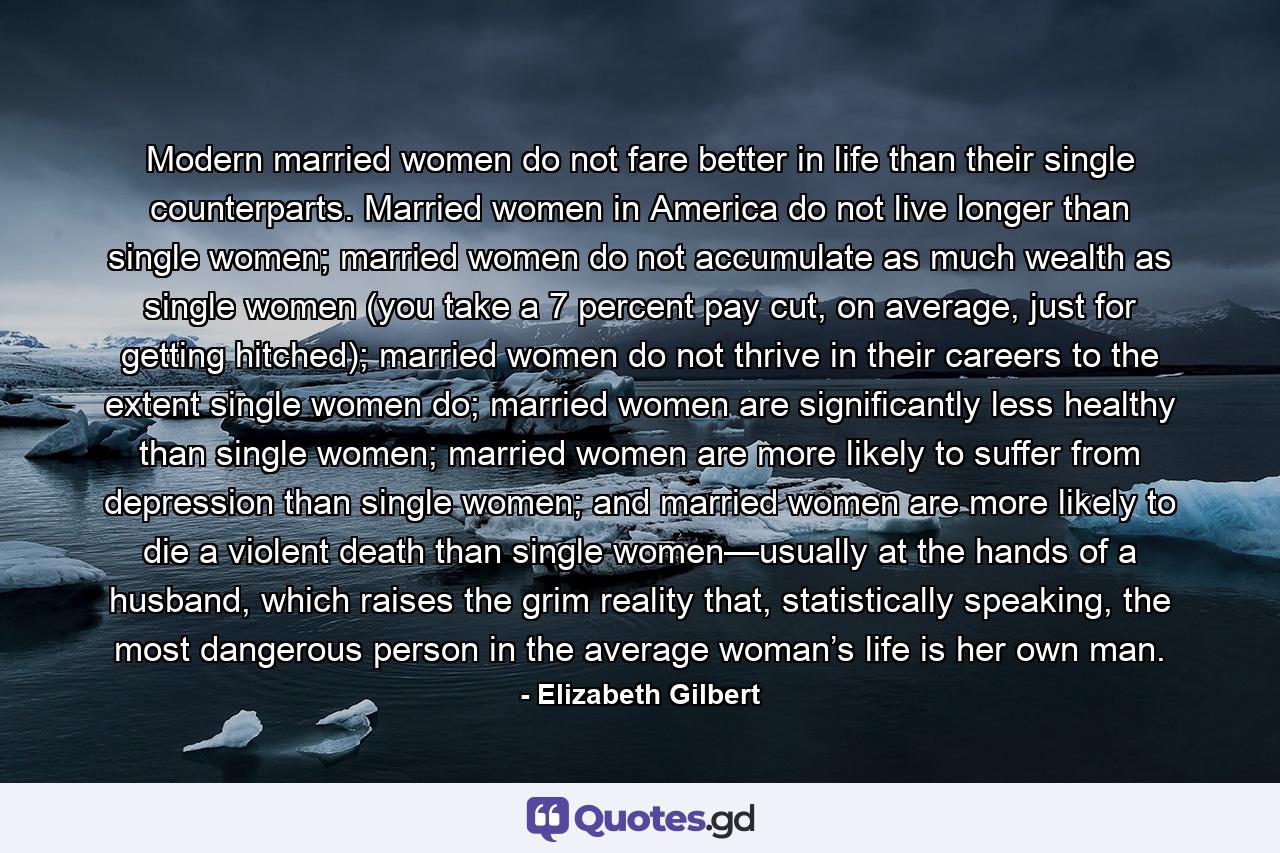 Modern married women do not fare better in life than their single counterparts. Married women in America do not live longer than single women; married women do not accumulate as much wealth as single women (you take a 7 percent pay cut, on average, just for getting hitched); married women do not thrive in their careers to the extent single women do; married women are significantly less healthy than single women; married women are more likely to suffer from depression than single women; and married women are more likely to die a violent death than single women—usually at the hands of a husband, which raises the grim reality that, statistically speaking, the most dangerous person in the average woman’s life is her own man. - Quote by Elizabeth Gilbert