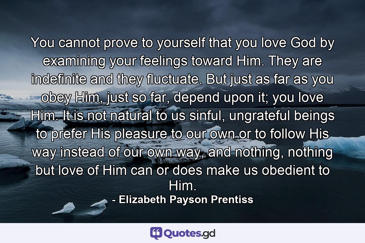 You cannot prove to yourself that you love God by examining your feelings toward Him. They are indefinite and they fluctuate. But just as far as you obey Him, just so far, depend upon it; you love Him. It is not natural to us sinful, ungrateful beings to prefer His pleasure to our own or to follow His way instead of our own way, and nothing, nothing but love of Him can or does make us obedient to Him. - Quote by Elizabeth Payson Prentiss