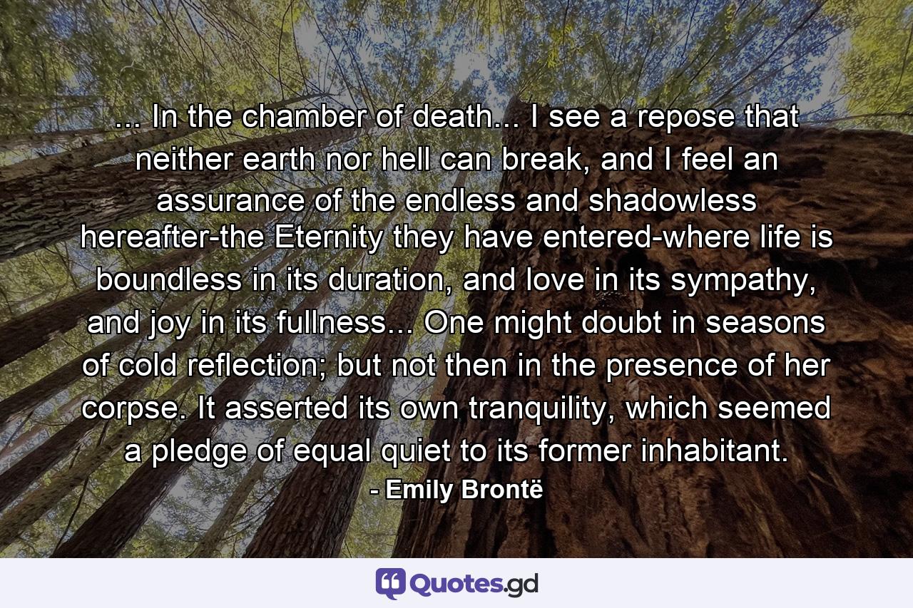 ... In the chamber of death... I see a repose that neither earth nor hell can break, and I feel an assurance of the endless and shadowless hereafter-the Eternity they have entered-where life is boundless in its duration, and love in its sympathy, and joy in its fullness... One might doubt in seasons of cold reflection; but not then in the presence of her corpse. It asserted its own tranquility, which seemed a pledge of equal quiet to its former inhabitant. - Quote by Emily Brontë