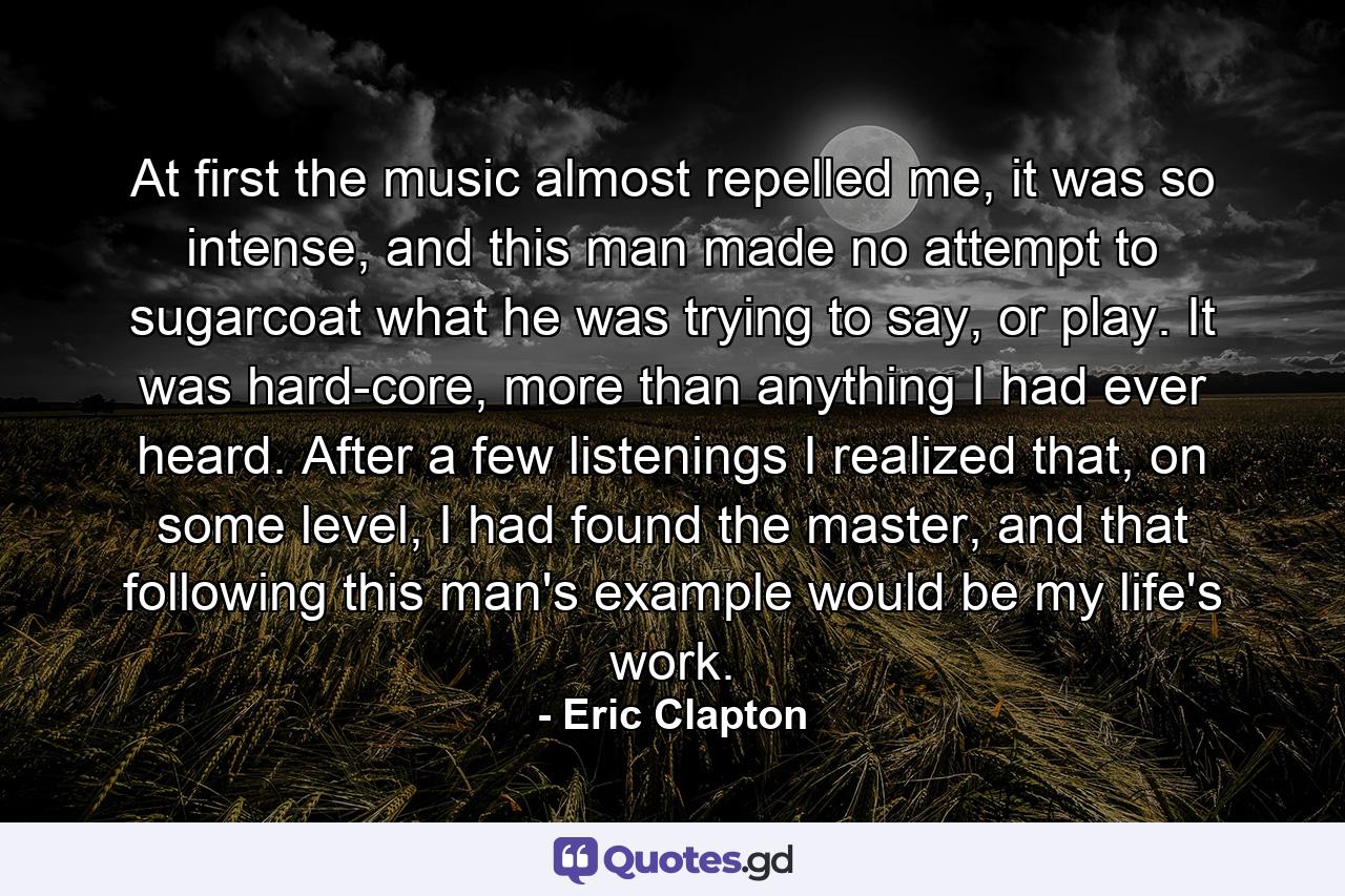 At first the music almost repelled me, it was so intense, and this man made no attempt to sugarcoat what he was trying to say, or play. It was hard-core, more than anything I had ever heard. After a few listenings I realized that, on some level, I had found the master, and that following this man's example would be my life's work. - Quote by Eric Clapton