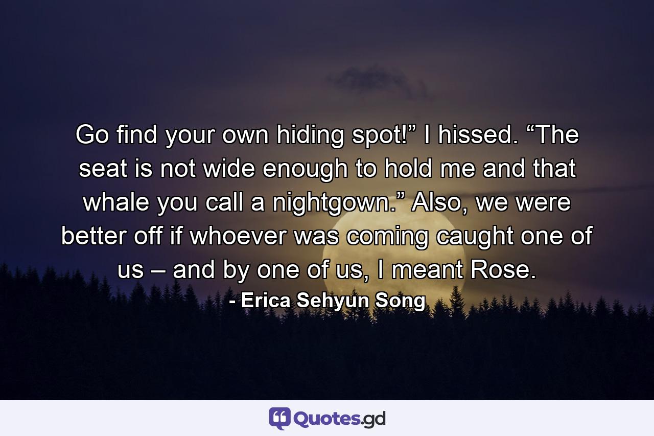 Go find your own hiding spot!” I hissed. “The seat is not wide enough to hold me and that whale you call a nightgown.” Also, we were better off if whoever was coming caught one of us – and by one of us, I meant Rose. - Quote by Erica Sehyun Song