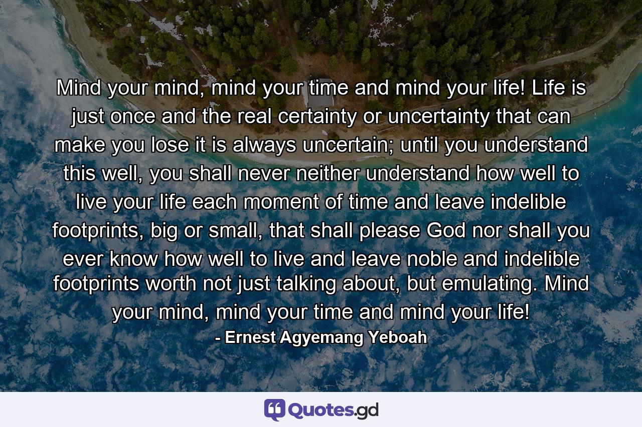 Mind your mind, mind your time and mind your life! Life is just once and the real certainty or uncertainty that can make you lose it is always uncertain; until you understand this well, you shall never neither understand how well to live your life each moment of time and leave indelible footprints, big or small, that shall please God nor shall you ever know how well to live and leave noble and indelible footprints worth not just talking about, but emulating. Mind your mind, mind your time and mind your life! - Quote by Ernest Agyemang Yeboah