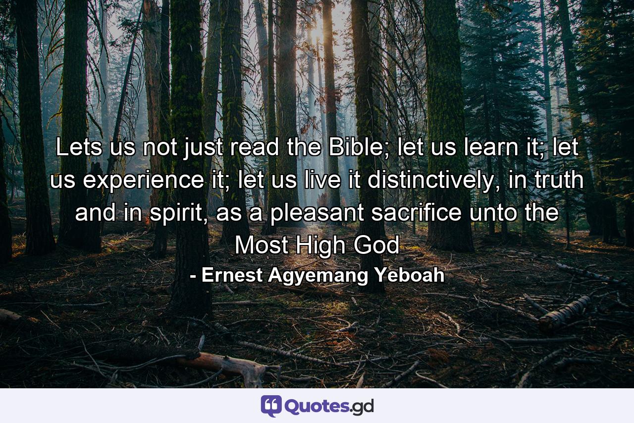 Lets us not just read the Bible; let us learn it; let us experience it; let us live it distinctively, in truth and in spirit, as a pleasant sacrifice unto the Most High God - Quote by Ernest Agyemang Yeboah