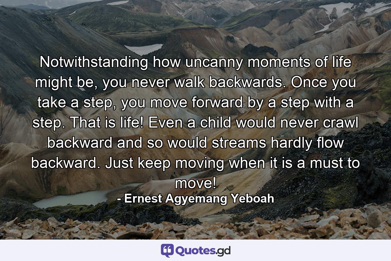 Notwithstanding how uncanny moments of life might be, you never walk backwards. Once you take a step, you move forward by a step with a step. That is life! Even a child would never crawl backward and so would streams hardly flow backward. Just keep moving when it is a must to move! - Quote by Ernest Agyemang Yeboah