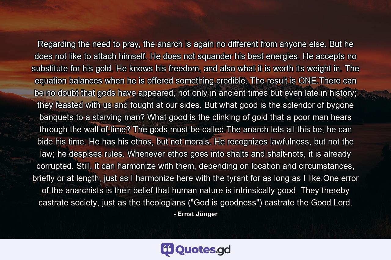 Regarding the need to pray, the anarch is again no different from anyone else. But he does not like to attach himself. He does not squander his best energies. He accepts no substitute for his gold. He knows his freedom, and also what it is worth its weight in. The equation balances when he is offered something credible. The result is ONE.There can be no doubt that gods have appeared, not only in ancient times but even late in history; they feasted with us and fought at our sides. But what good is the splendor of bygone banquets to a starving man? What good is the clinking of gold that a poor man hears through the wall of time? The gods must be called.The anarch lets all this be; he can bide his time. He has his ethos, but not morals. He recognizes lawfulness, but not the law; he despises rules. Whenever ethos goes into shalts and shalt-nots, it is already corrupted. Still, it can harmonize with them, depending on location and circumstances, briefly or at length, just as I harmonize here with the tyrant for as long as I like.One error of the anarchists is their belief that human nature is intrinsically good. They thereby castrate society, just as the theologians (