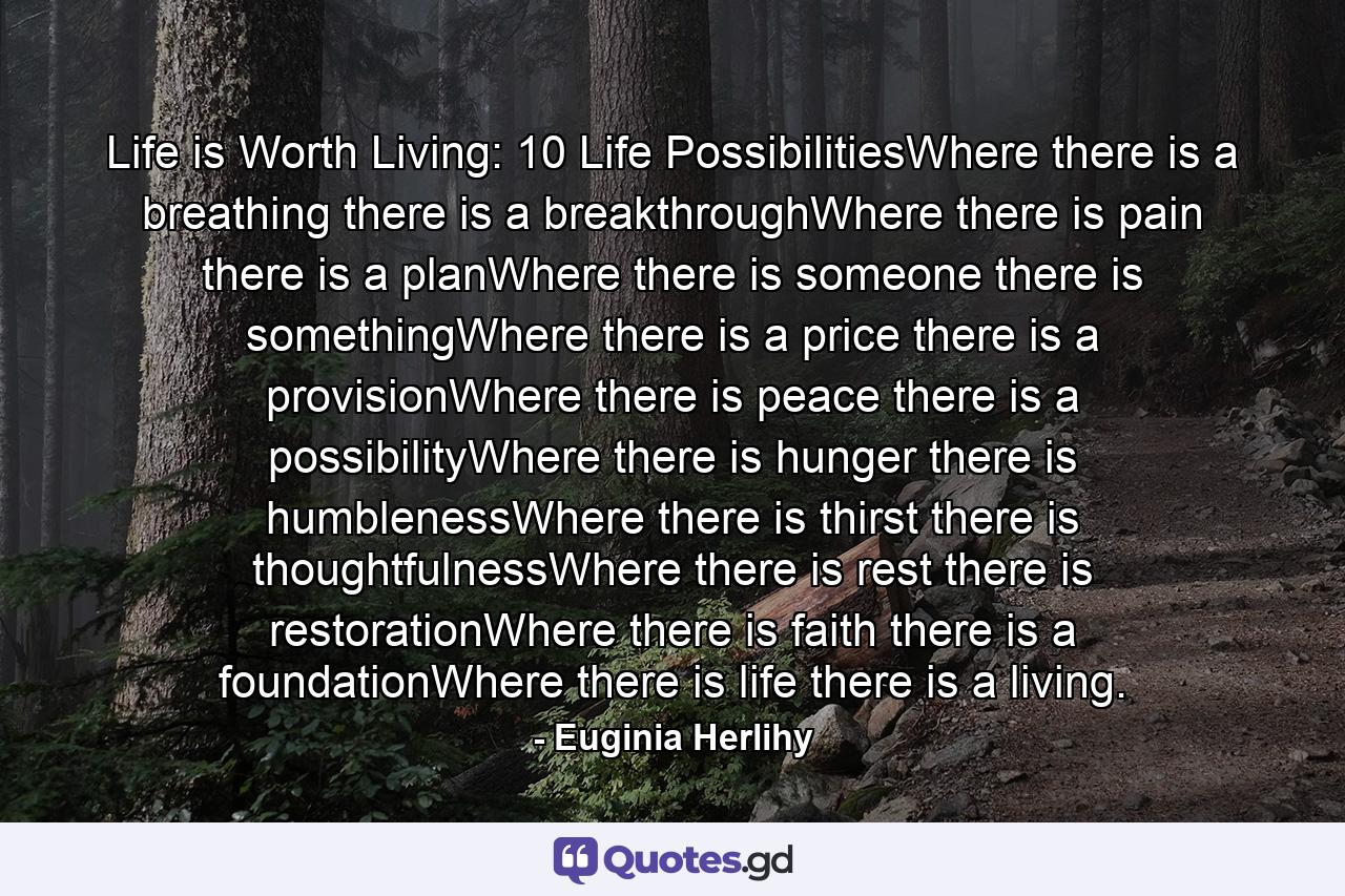 Life is Worth Living: 10 Life PossibilitiesWhere there is a breathing there is a breakthroughWhere there is pain there is a planWhere there is someone there is somethingWhere there is a price there is a provisionWhere there is peace there is a possibilityWhere there is hunger there is humblenessWhere there is thirst there is thoughtfulnessWhere there is rest there is restorationWhere there is faith there is a foundationWhere there is life there is a living. - Quote by Euginia Herlihy