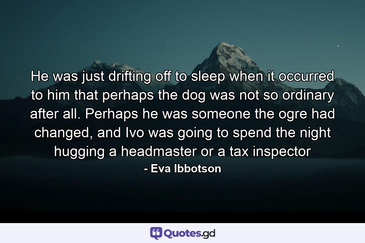 He was just drifting off to sleep when it occurred to him that perhaps the dog was not so ordinary after all. Perhaps he was someone the ogre had changed, and Ivo was going to spend the night hugging a headmaster or a tax inspector - Quote by Eva Ibbotson