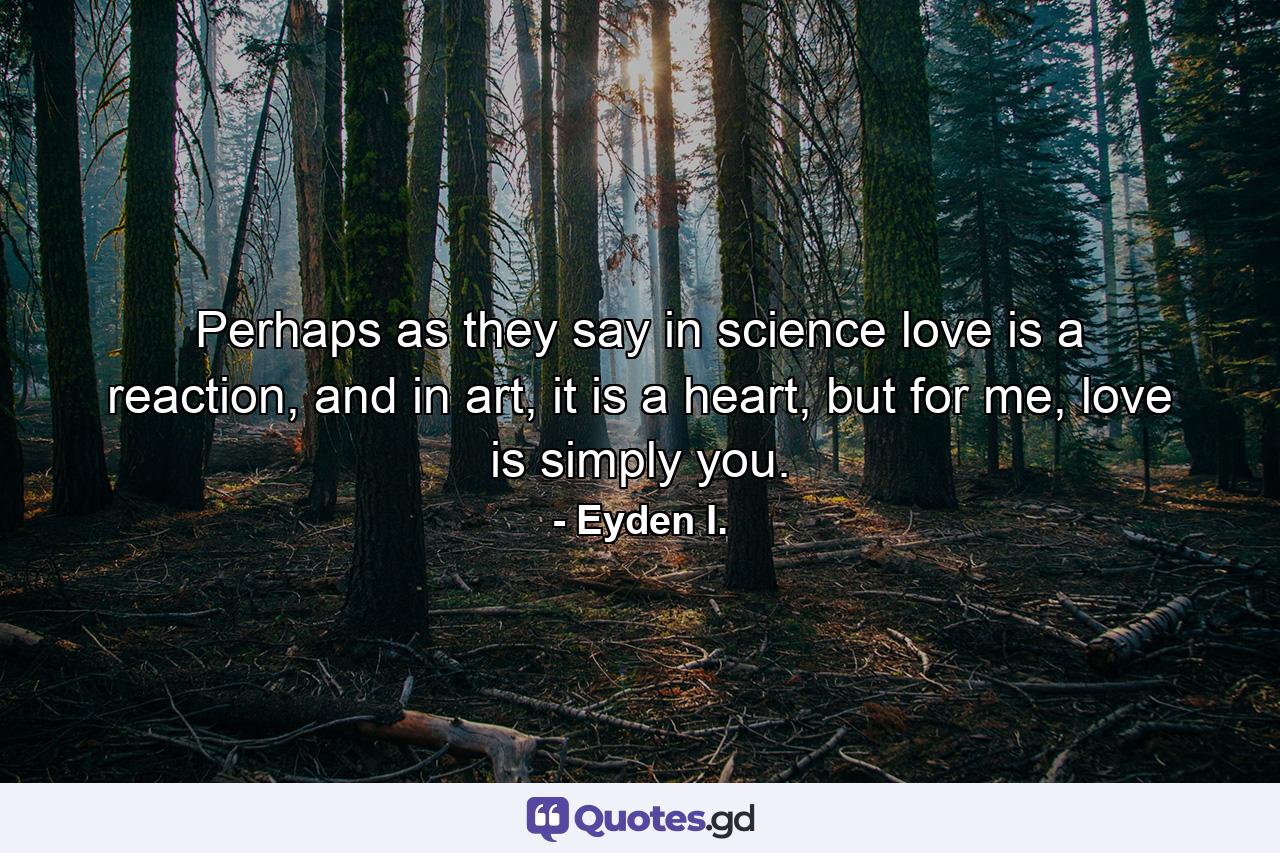 Perhaps as they say in science love is a reaction, and in art, it is a heart, but for me, love is simply you. - Quote by Eyden I.