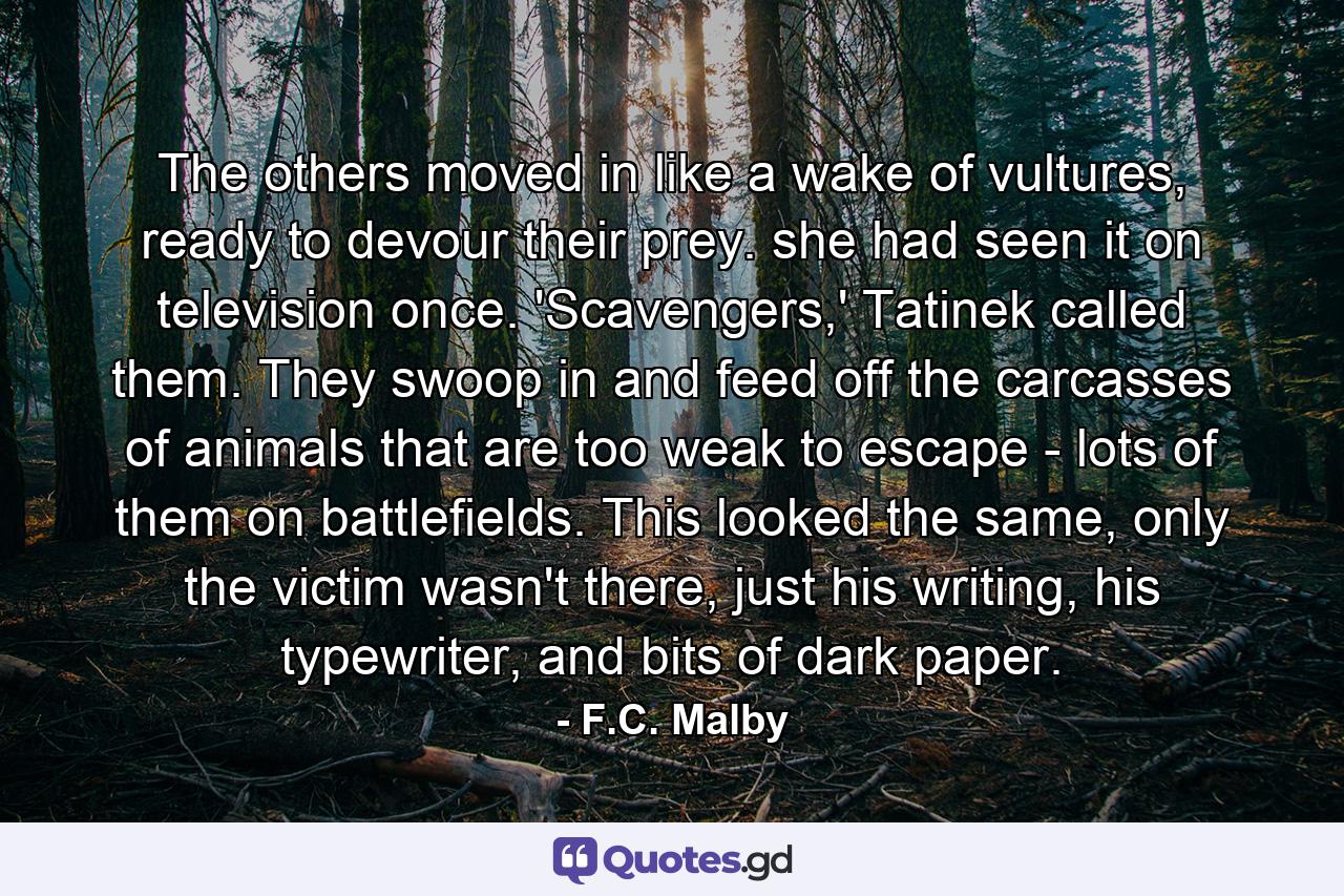 The others moved in like a wake of vultures, ready to devour their prey. she had seen it on television once. 'Scavengers,' Tatinek called them. They swoop in and feed off the carcasses of animals that are too weak to escape - lots of them on battlefields. This looked the same, only the victim wasn't there, just his writing, his typewriter, and bits of dark paper. - Quote by F.C. Malby