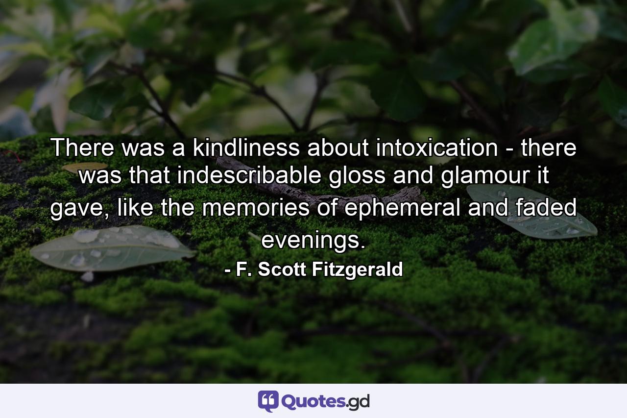 There was a kindliness about intoxication - there was that indescribable gloss and glamour it gave, like the memories of ephemeral and faded evenings. - Quote by F. Scott Fitzgerald