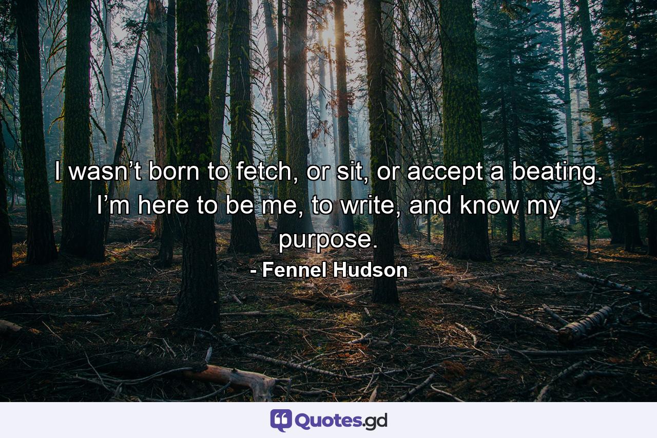 I wasn’t born to fetch, or sit, or accept a beating. I’m here to be me, to write, and know my purpose. - Quote by Fennel Hudson